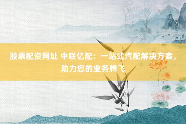 股票配资网址 中联亿配：一站式汽配解决方案，助力您的业务腾飞