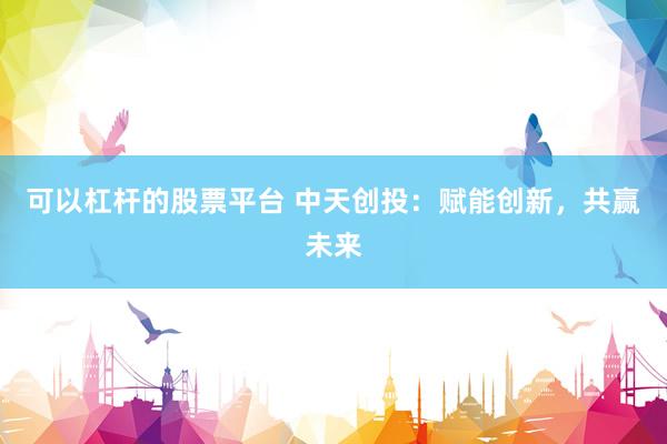 可以杠杆的股票平台 中天创投：赋能创新，共赢未来