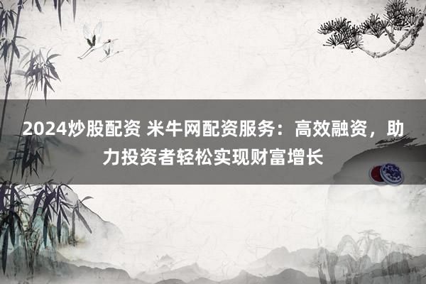 2024炒股配资 米牛网配资服务：高效融资，助力投资者轻松实现财富增长