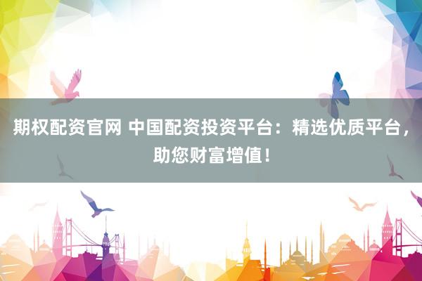 期权配资官网 中国配资投资平台：精选优质平台，助您财富增值！