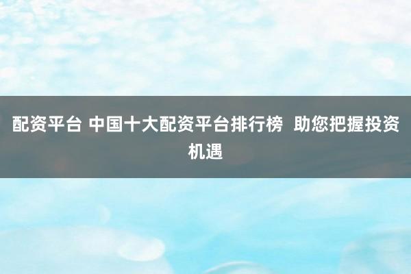 配资平台 中国十大配资平台排行榜  助您把握投资机遇