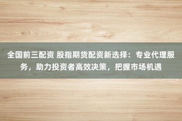 全国前三配资 股指期货配资新选择：专业代理服务，助力投资者高效决策，把握市场机遇