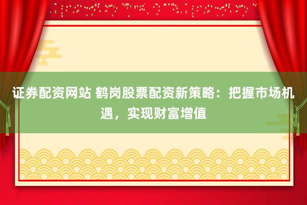 证券配资网站 鹤岗股票配资新策略：把握市场机遇，实现财富增值