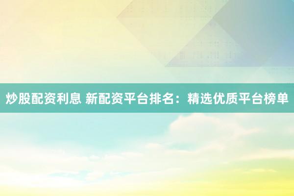 炒股配资利息 新配资平台排名：精选优质平台榜单