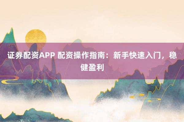 证券配资APP 配资操作指南：新手快速入门，稳健盈利
