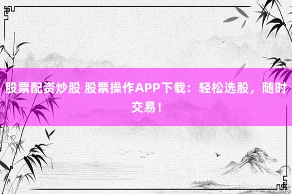 股票配资炒股 股票操作APP下载：轻松选股，随时交易！