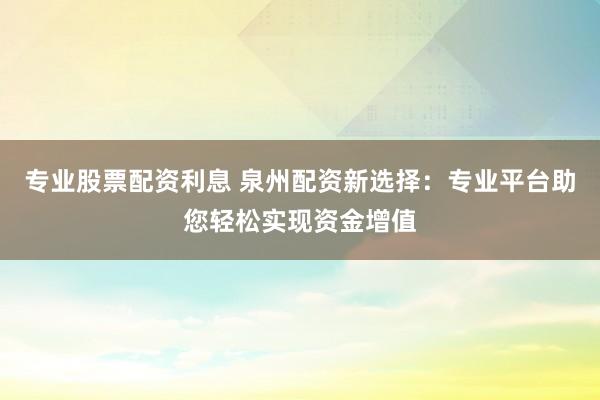 专业股票配资利息 泉州配资新选择：专业平台助您轻松实现资金增值