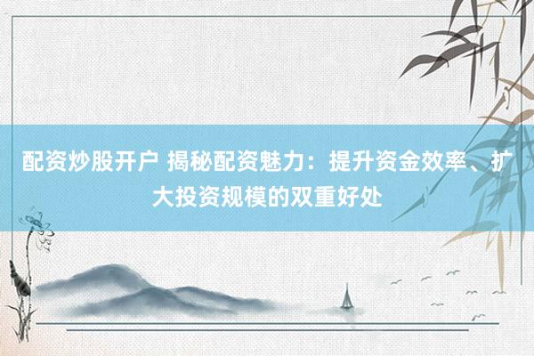 配资炒股开户 揭秘配资魅力：提升资金效率、扩大投资规模的双重好处