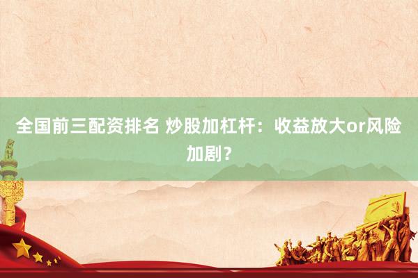 全国前三配资排名 炒股加杠杆：收益放大or风险加剧？