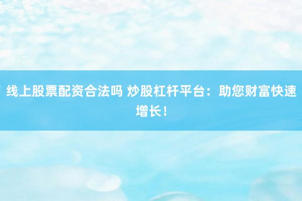 线上股票配资合法吗 炒股杠杆平台：助您财富快速增长！