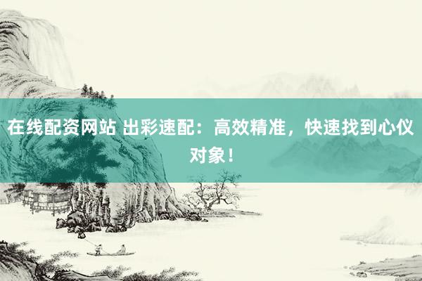 在线配资网站 出彩速配：高效精准，快速找到心仪对象！