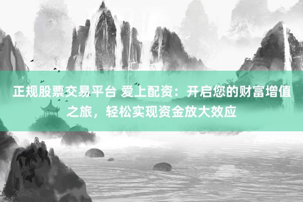 正规股票交易平台 爱上配资：开启您的财富增值之旅，轻松实现资金放大效应