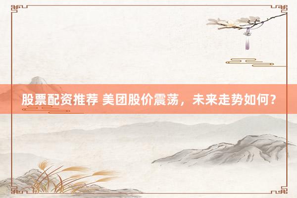 股票配资推荐 美团股价震荡，未来走势如何？