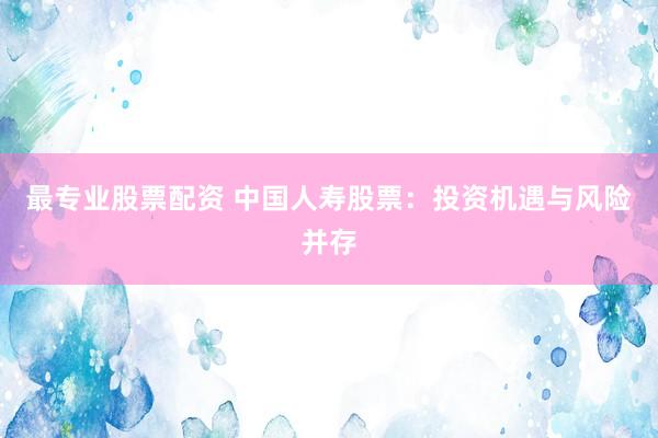 最专业股票配资 中国人寿股票：投资机遇与风险并存