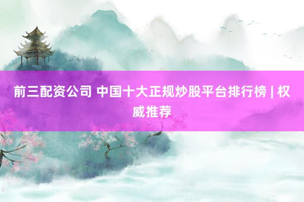 前三配资公司 中国十大正规炒股平台排行榜 | 权威推荐