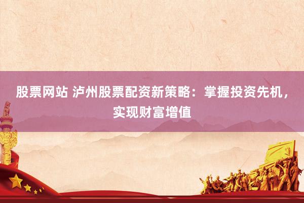 股票网站 泸州股票配资新策略：掌握投资先机，实现财富增值