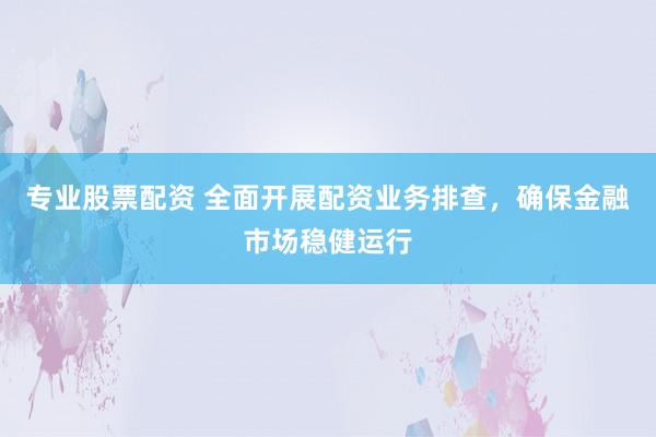 专业股票配资 全面开展配资业务排查，确保金融市场稳健运行