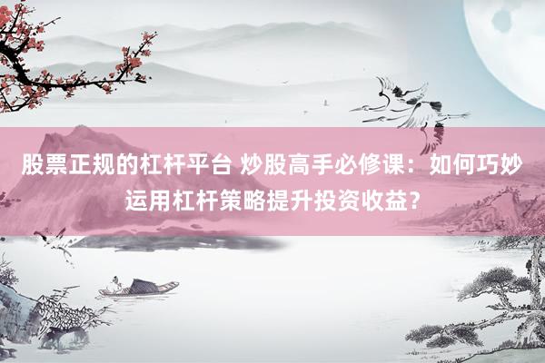 股票正规的杠杆平台 炒股高手必修课：如何巧妙运用杠杆策略提升投资收益？