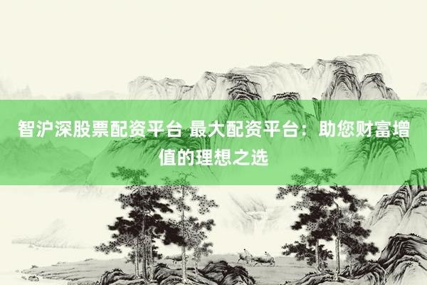 智沪深股票配资平台 最大配资平台：助您财富增值的理想之选