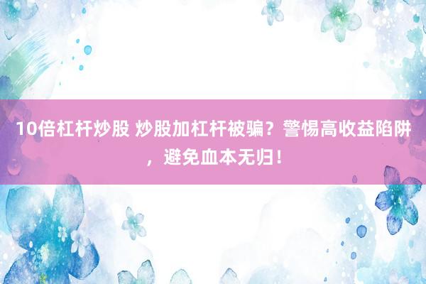 10倍杠杆炒股 炒股加杠杆被骗？警惕高收益陷阱，避免血本无归！