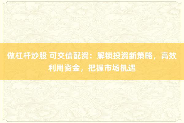做杠杆炒股 可交债配资：解锁投资新策略，高效利用资金，把握市场机遇