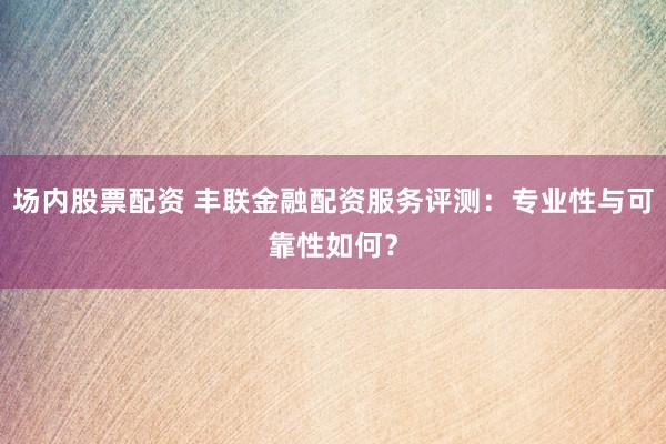 场内股票配资 丰联金融配资服务评测：专业性与可靠性如何？