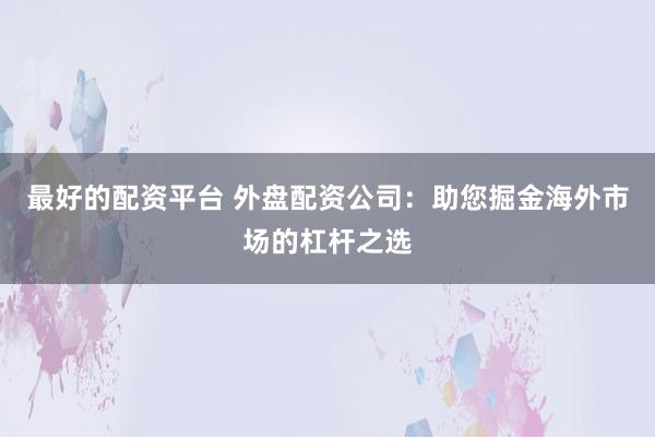 最好的配资平台 外盘配资公司：助您掘金海外市场的杠杆之选