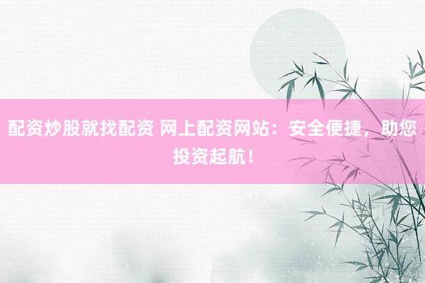 配资炒股就找配资 网上配资网站：安全便捷，助您投资起航！