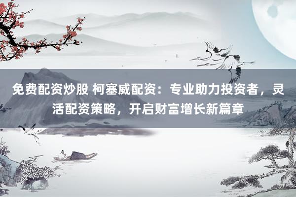 免费配资炒股 柯塞威配资：专业助力投资者，灵活配资策略，开启财富增长新篇章