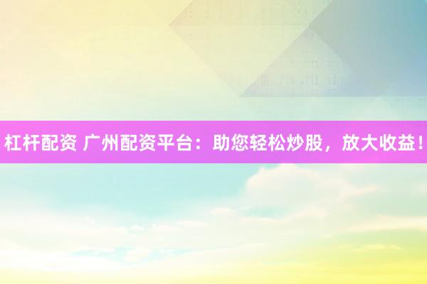 杠杆配资 广州配资平台：助您轻松炒股，放大收益！