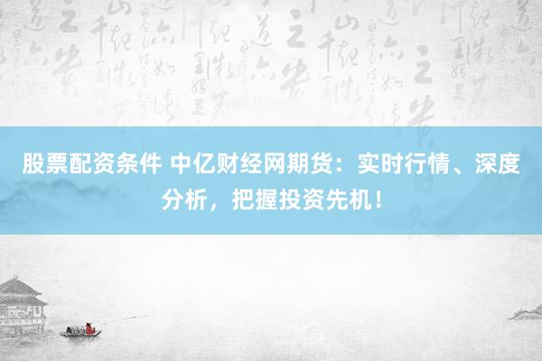 股票配资条件 中亿财经网期货：实时行情、深度分析，把握投资先机！