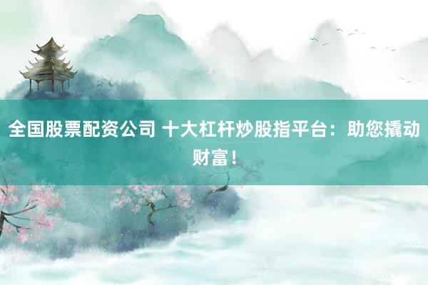 全国股票配资公司 十大杠杆炒股指平台：助您撬动财富！