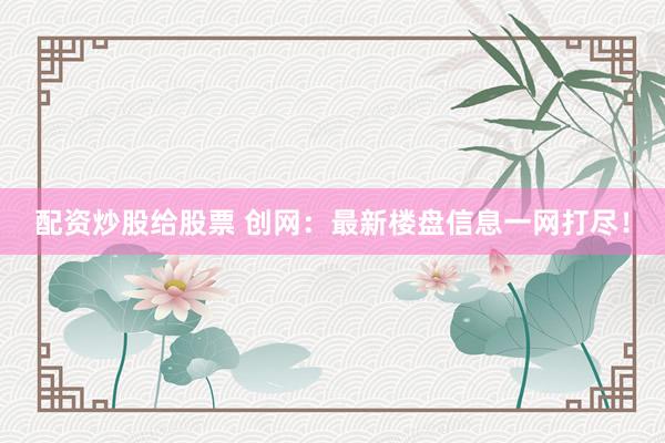配资炒股给股票 创网：最新楼盘信息一网打尽！