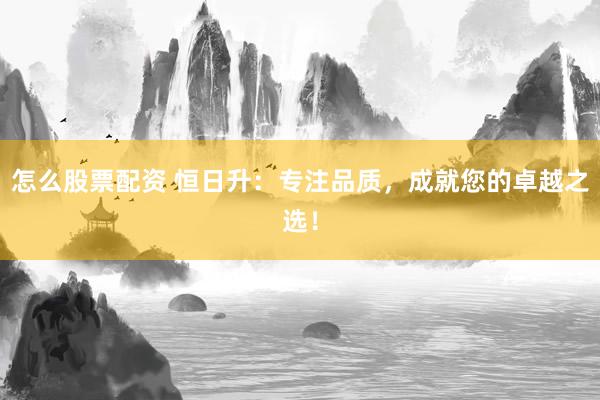 怎么股票配资 恒日升：专注品质，成就您的卓越之选！