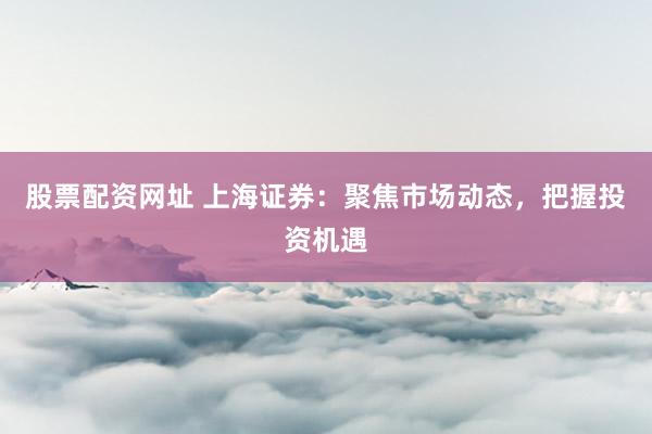 股票配资网址 上海证券：聚焦市场动态，把握投资机遇