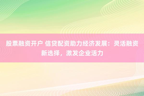 股票融资开户 信贷配资助力经济发展：灵活融资新选择，激发企业活力