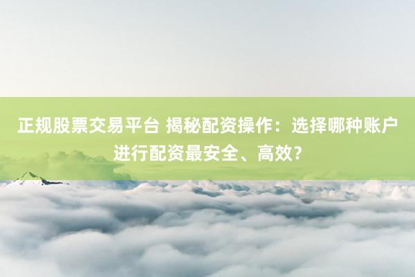 正规股票交易平台 揭秘配资操作：选择哪种账户进行配资最安全、高效？