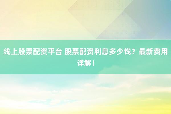线上股票配资平台 股票配资利息多少钱？最新费用详解！