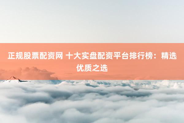 正规股票配资网 十大实盘配资平台排行榜：精选优质之选