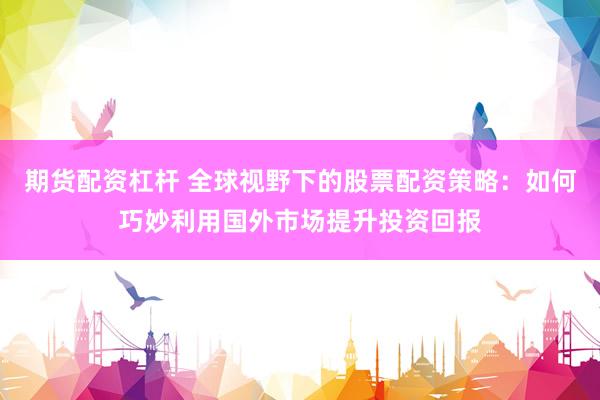 期货配资杠杆 全球视野下的股票配资策略：如何巧妙利用国外市场提升投资回报