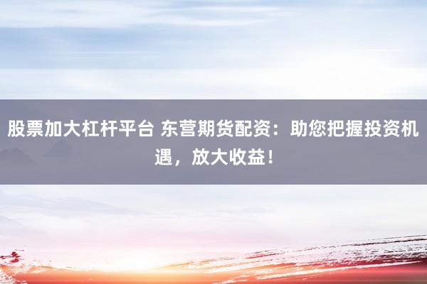 股票加大杠杆平台 东营期货配资：助您把握投资机遇，放大收益！
