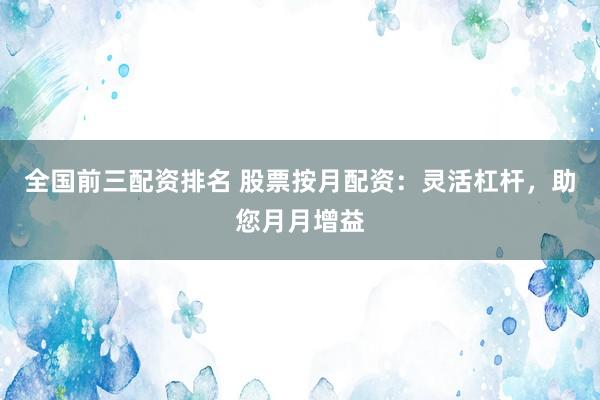 全国前三配资排名 股票按月配资：灵活杠杆，助您月月增益