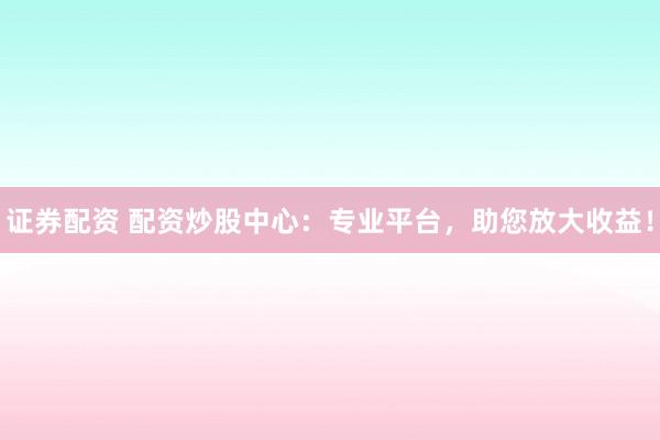 证券配资 配资炒股中心：专业平台，助您放大收益！