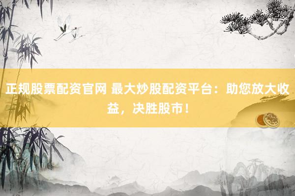 正规股票配资官网 最大炒股配资平台：助您放大收益，决胜股市！