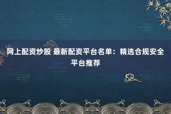 网上配资炒股 最新配资平台名单：精选合规安全平台推荐