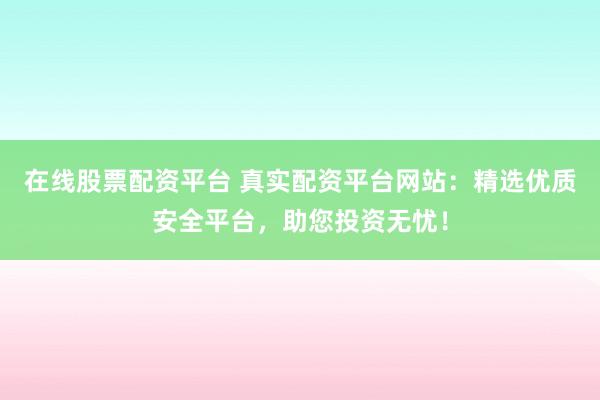 在线股票配资平台 真实配资平台网站：精选优质安全平台，助您投资无忧！