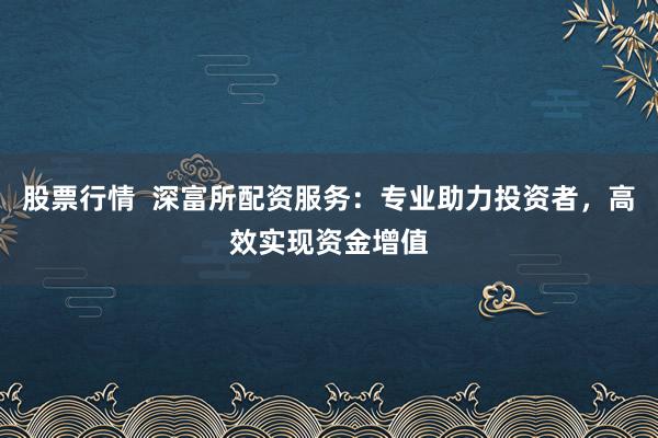 股票行情  深富所配资服务:专业助力投资者,高效实现资金增值