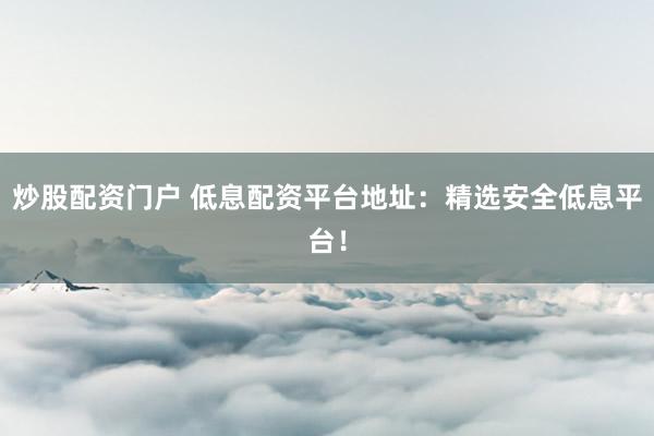 炒股配资门户 低息配资平台地址：精选安全低息平台！