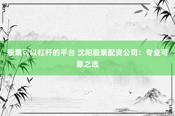 股票可以杠杆的平台 沈阳股票配资公司:专业可靠之选