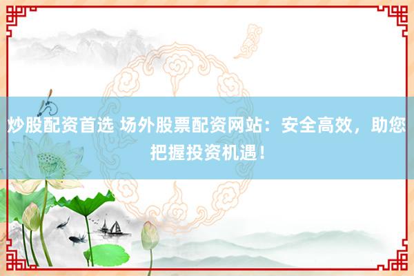 炒股配资首选 场外股票配资网站:安全高效,助您把握投资机遇!